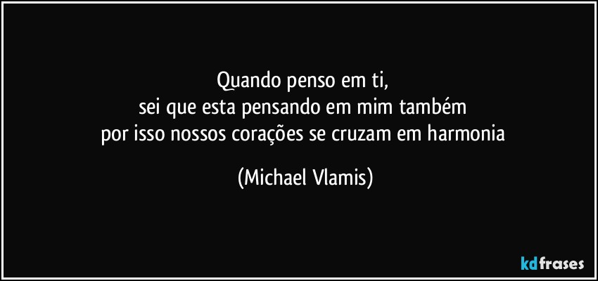 Quando penso em ti, 
sei que esta pensando em mim também 
por isso nossos corações se cruzam em harmonia (Michael Vlamis)