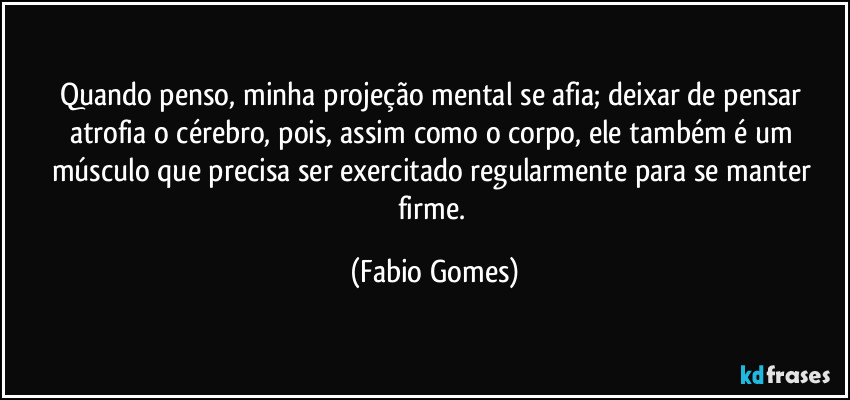 Quando penso, minha projeção mental se afia; deixar de pensar atrofia o cérebro, pois, assim como o corpo, ele também é um músculo que precisa ser exercitado regularmente para se manter firme. (Fabio Gomes)