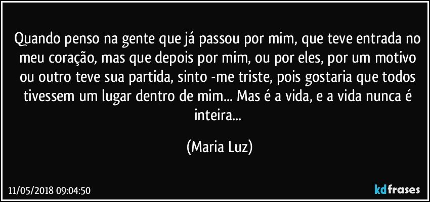 Quando penso na gente que já passou por mim, que teve entrada no meu coração, mas que depois por mim, ou por eles, por um motivo ou outro teve sua partida, sinto -me triste, pois gostaria que todos tivessem um lugar dentro de mim... Mas é a vida, e a vida nunca é inteira... (Maria Luz)