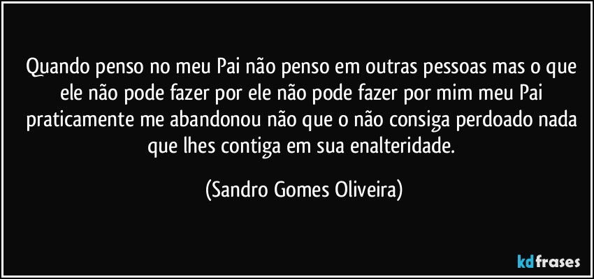 Quando penso no meu Pai não penso em outras pessoas mas o que ele não pode fazer por ele não pode fazer por mim meu Pai praticamente me abandonou não que o não consiga perdoado nada que lhes contiga em sua enalteridade. (Sandro Gomes Oliveira)