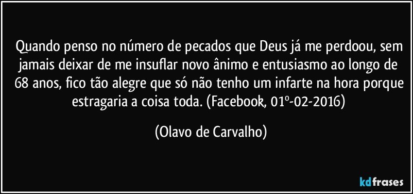 Quando penso no número de pecados que Deus já me perdoou, sem jamais deixar de me insuflar novo ânimo e entusiasmo ao longo de 68 anos, fico tão alegre que só não tenho um infarte na hora porque estragaria a coisa toda. (Facebook, 01º-02-2016) (Olavo de Carvalho)