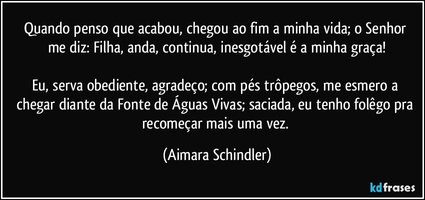 Quando penso que acabou, chegou ao fim a minha vida;  o Senhor me diz: Filha, anda, continua, inesgotável é a minha graça!

Eu, serva obediente, agradeço; com pés trôpegos, me esmero a chegar diante da Fonte de Águas Vivas;  saciada, eu tenho folêgo pra recomeçar mais uma vez. (Aimara Schindler)