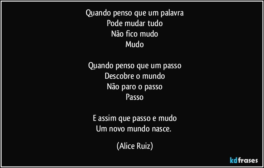 Quando penso que um palavra
Pode mudar tudo
Não fico mudo
Mudo

Quando penso que um passo
Descobre o mundo
Não paro o passo
Passo

E assim que passo e mudo
Um novo mundo nasce. (Alice Ruiz)