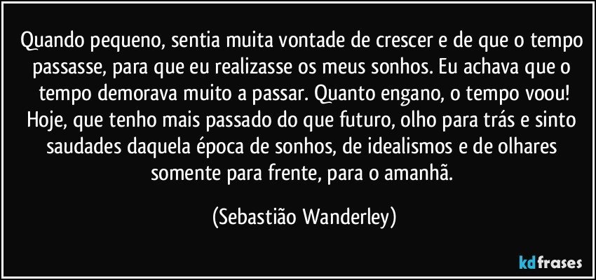 Quando pequeno, sentia muita vontade de crescer e de que o tempo passasse, para que eu realizasse os meus sonhos. Eu achava que o tempo demorava muito a passar. Quanto engano, o tempo voou!
Hoje, que tenho mais passado do que futuro, olho para trás e sinto saudades daquela época de sonhos, de idealismos e de olhares somente para frente, para o amanhã. (Sebastião Wanderley)