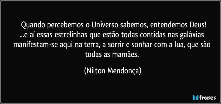 ⁠Quando percebemos o Universo sabemos, entendemos Deus!
...e aí essas estrelinhas que estão todas contidas nas galáxias manifestam-se aqui na terra, a sorrir e sonhar com a lua, que são todas as mamães. (Nilton Mendonça)