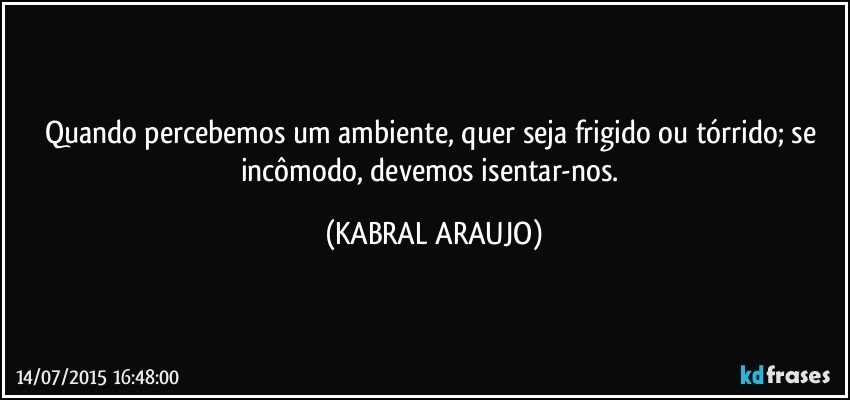 Quando percebemos um ambiente, quer seja frigido ou tórrido; se incômodo, devemos isentar-nos. (KABRAL ARAUJO)