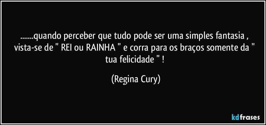 ...quando  perceber que tudo pode ser uma simples  fantasia , vista-se de " REI ou RAINHA "  e corra para os braços somente da " tua felicidade " ! (Regina Cury)