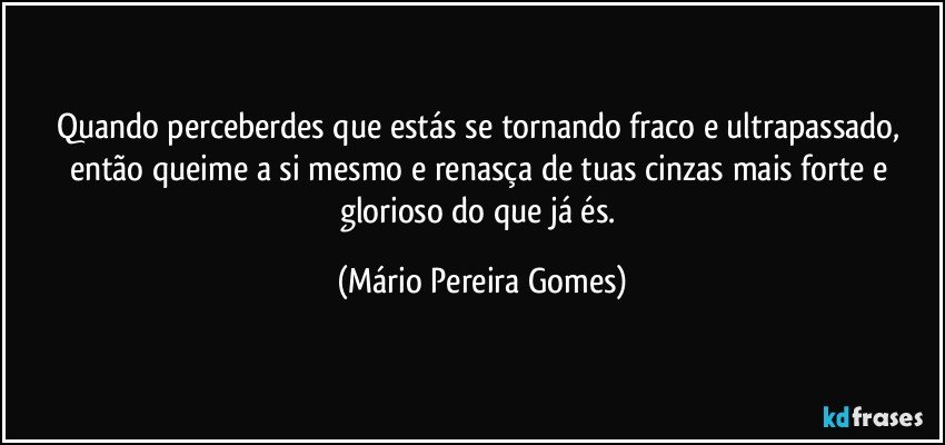 Quando perceberdes que estás se tornando fraco e ultrapassado, então queime a si mesmo e renasça de tuas cinzas mais forte e glorioso do que já és. (Mário Pereira Gomes)