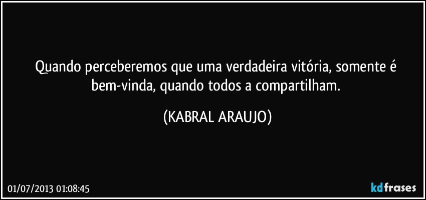 Quando perceberemos que uma verdadeira vitória, somente é bem-vinda, quando todos a compartilham. (KABRAL ARAUJO)