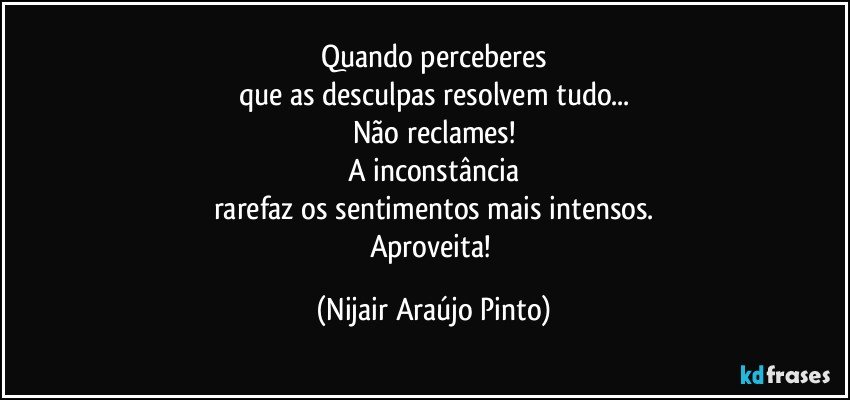 Quando perceberes
que as desculpas resolvem tudo...
Não reclames!
A inconstância
rarefaz os sentimentos mais intensos.
Aproveita! (Nijair Araújo Pinto)