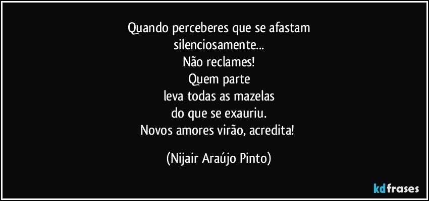 Quando perceberes que se afastam
silenciosamente...
Não reclames!
Quem parte
leva todas as mazelas
do que se exauriu.
Novos amores virão, acredita! (Nijair Araújo Pinto)