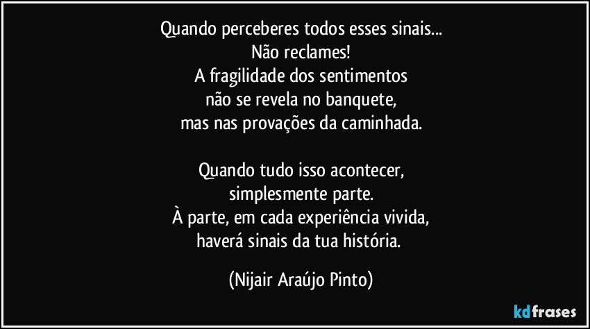 Quando perceberes todos esses sinais...
Não reclames!
A fragilidade dos sentimentos
não se revela no banquete,
mas nas provações da caminhada.

Quando tudo isso acontecer,
simplesmente parte.
À parte, em cada experiência vivida,
haverá sinais da tua história. (Nijair Araújo Pinto)