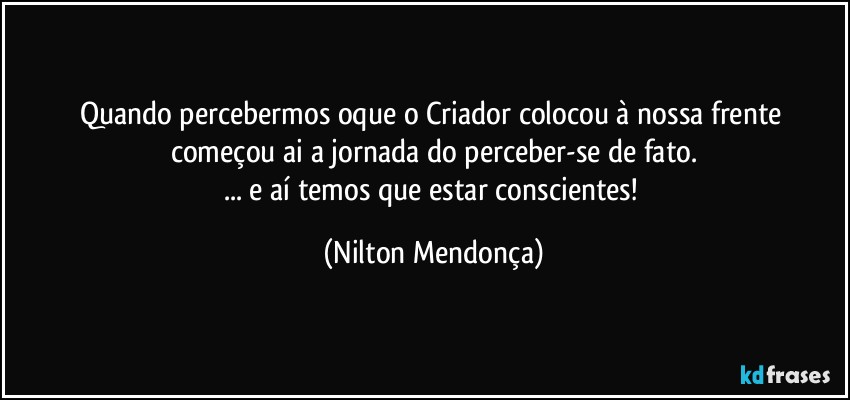 Quando percebermos oque o Criador colocou à nossa frente começou ai a  jornada do perceber-se de fato.
... e aí temos que estar conscientes! (Nilton Mendonça)