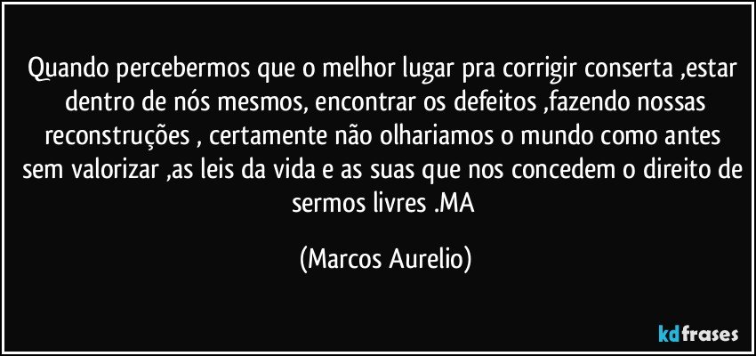 Quando percebermos que o melhor lugar  pra corrigir conserta ,estar  dentro de nós mesmos, encontrar os defeitos ,fazendo nossas reconstruções , certamente não  olhariamos o mundo  como antes sem valorizar ,as leis da vida e as suas que nos concedem o direito de sermos livres .MA (Marcos Aurelio)