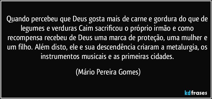 Quando percebeu que Deus gosta mais de carne e gordura do que de legumes e verduras Caim sacrificou o próprio irmão e como recompensa recebeu de Deus uma marca de proteção, uma mulher e um filho. Além disto, ele e sua descendência criaram a metalurgia, os instrumentos musicais e as primeiras cidades. (Mário Pereira Gomes)