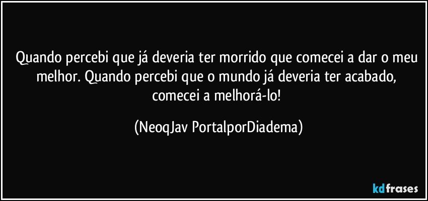 Quando percebi que já deveria ter morrido que comecei a dar o meu melhor. Quando percebi que o mundo já deveria ter acabado, comecei a melhorá-lo! (NeoqJav PortalporDiadema)