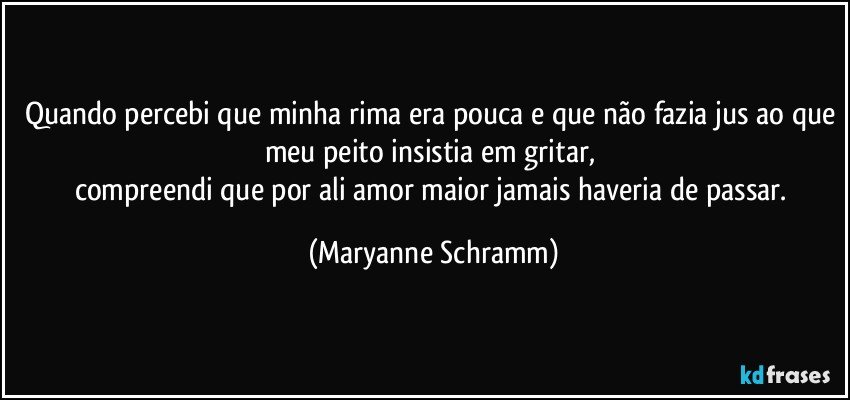 Quando percebi que minha rima era pouca e que não fazia jus ao que meu peito insistia em gritar, 
compreendi que por ali amor maior jamais haveria de passar. (Maryanne Schramm)