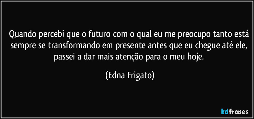Quando percebi que o futuro com o qual eu me preocupo tanto está sempre se transformando em presente antes que eu chegue até ele, passei a dar mais atenção para o meu hoje. (Edna Frigato)