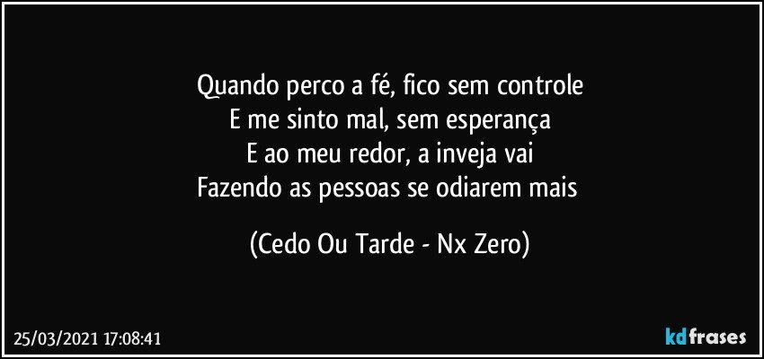 Quando perco a fé, fico sem controle
E me sinto mal, sem esperança
E ao meu redor, a inveja vai
Fazendo as pessoas se odiarem mais (Cedo Ou Tarde - Nx Zero)