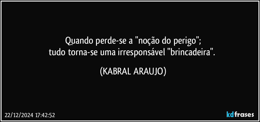 Quando perde-se a "noção do perigo";
tudo torna-se uma irresponsável  "brincadeira". (KABRAL ARAUJO)