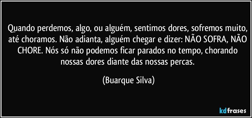 Quando perdemos, algo, ou alguém, sentimos dores, sofremos muito, até choramos. Não adianta, alguém chegar e dizer: NÃO SOFRA, NÃO CHORE. Nós só não podemos ficar parados no tempo, chorando nossas dores diante das nossas percas. (Buarque Silva)