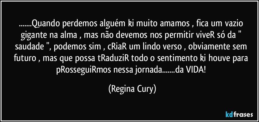 ...Quando perdemos alguém ki muito amamos , fica um vazio gigante na alma , mas não devemos nos permitir viveR só da " saudade ", podemos sim ,   cRiaR um lindo verso , obviamente sem futuro , mas que possa tRaduziR todo o sentimento ki houve  para pRosseguiRmos nessa jornada...da VIDA! (Regina Cury)