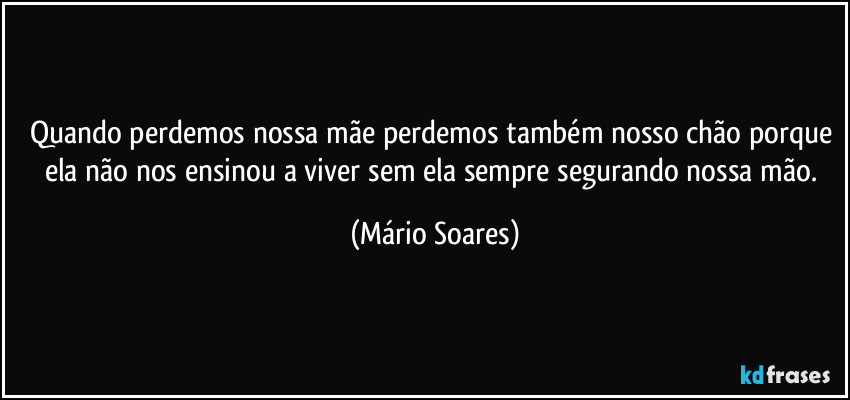 Quando perdemos nossa mãe perdemos também nosso chão porque ela não nos ensinou a viver sem ela sempre segurando nossa mão. (Mário Soares)