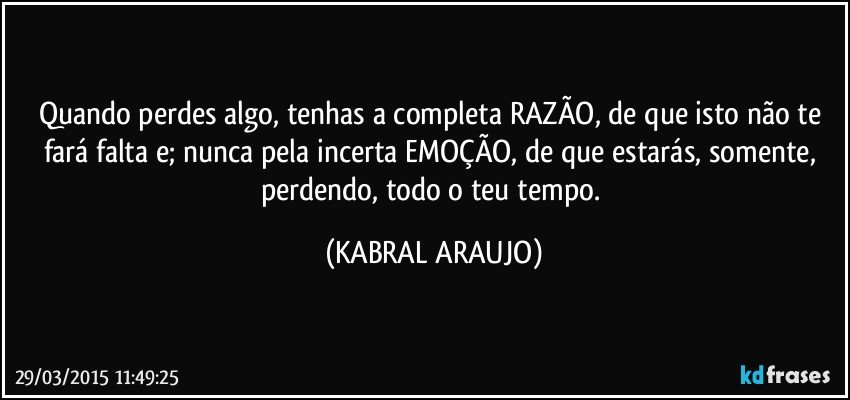 Quando perdes algo, tenhas a completa RAZÃO, de que isto não te fará falta e; nunca pela incerta EMOÇÃO, de que estarás, somente, perdendo, todo o teu tempo. (KABRAL ARAUJO)