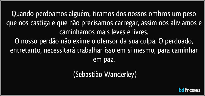 Quando perdoamos alguém, tiramos dos nossos ombros um peso que nos castiga e que não precisamos carregar, assim nos aliviamos e caminhamos mais leves e livres. 
O nosso perdão não exime o ofensor da sua culpa. O perdoado, entretanto, necessitará trabalhar isso em si mesmo, para caminhar em paz. (Sebastião Wanderley)