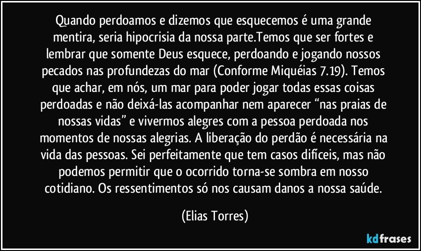 Quando perdoamos e dizemos que esquecemos é uma grande mentira, seria hipocrisia da nossa parte.Temos que ser fortes e lembrar que somente Deus esquece, perdoando e jogando nossos pecados nas profundezas do mar (Conforme Miquéias 7.19). Temos que achar, em nós, um mar para poder jogar todas essas coisas perdoadas e não deixá-las acompanhar nem aparecer “nas praias de nossas vidas” e vivermos alegres com a pessoa perdoada nos momentos de nossas alegrias. A liberação do perdão é necessária na vida das pessoas. Sei perfeitamente que tem casos difíceis, mas não podemos permitir que o ocorrido torna-se sombra em nosso cotidiano. Os ressentimentos só nos causam danos a nossa saúde. (Elias Torres)