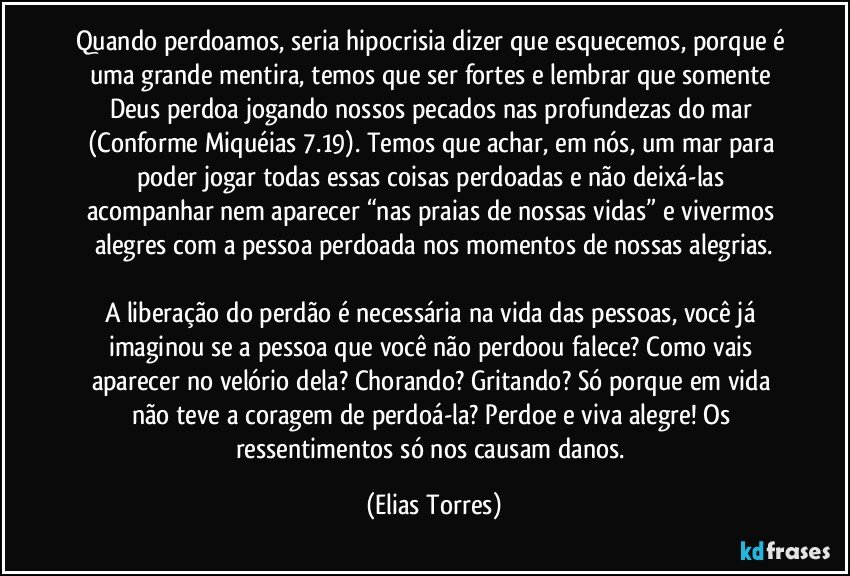 Quando perdoamos, seria hipocrisia dizer que esquecemos, porque é uma grande mentira, temos que ser fortes e lembrar que somente Deus perdoa jogando nossos pecados nas profundezas do mar (Conforme Miquéias 7.19). Temos que achar, em nós, um mar para poder jogar todas essas coisas perdoadas e não deixá-las acompanhar nem aparecer “nas praias de nossas vidas” e vivermos alegres com a pessoa perdoada nos momentos de nossas alegrias.

A liberação do perdão é necessária na vida das pessoas, você já imaginou se a pessoa que você não perdoou falece? Como vais aparecer no velório dela? Chorando? Gritando? Só porque em vida não teve a coragem de perdoá-la? Perdoe e viva alegre! Os ressentimentos só nos causam danos. (Elias Torres)