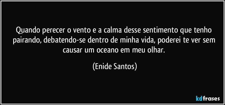 Quando perecer o vento e a calma desse sentimento que tenho pairando, debatendo-se dentro de minha vida, poderei te ver sem causar um oceano em meu olhar. (Enide Santos)