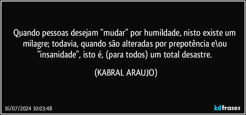 Quando pessoas desejam "mudar" por humildade, nisto existe um milagre; todavia, quando são alteradas por prepotência e\ou "insanidade", isto é, (para todos) um total desastre. (KABRAL ARAUJO)