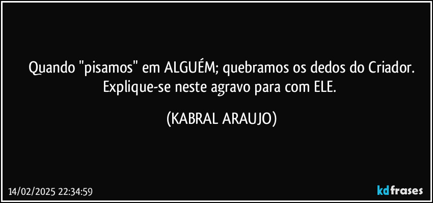 Quando "pisamos" em ALGUÉM; quebramos os dedos do Criador.
Explique-se neste agravo para com ELE. (KABRAL ARAUJO)