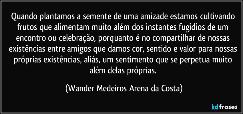 Quando plantamos a semente de uma amizade estamos cultivando frutos que alimentam muito além dos instantes fugidios de um encontro ou celebração, porquanto é no compartilhar de nossas existências entre amigos que damos cor, sentido e valor para nossas próprias existências, aliás, um sentimento que se perpetua muito além delas próprias. (Wander Medeiros Arena da Costa)