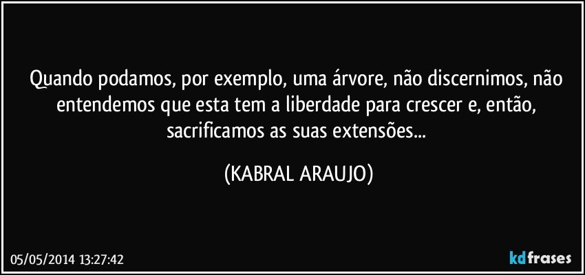 Quando podamos, por exemplo, uma árvore, não discernimos, não entendemos que esta tem a liberdade para crescer e, então, sacrificamos as suas extensões... (KABRAL ARAUJO)