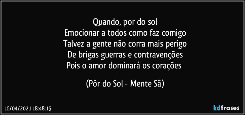 Quando, por do sol
Emocionar a todos como faz comigo
Talvez a gente não corra mais perigo
De brigas guerras e contravenções
Pois o amor dominará os corações (Pôr do Sol - Mente Sã)