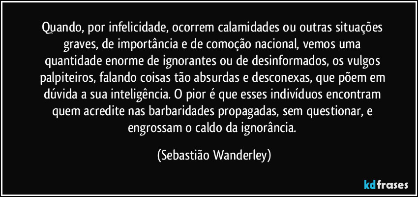 Quando, por infelicidade, ocorrem calamidades ou outras situações graves, de importância e de comoção nacional, vemos uma quantidade enorme de ignorantes ou de desinformados, os vulgos palpiteiros, falando coisas tão absurdas e desconexas, que põem em dúvida a sua inteligência. O pior é que esses indivíduos encontram quem acredite nas barbaridades propagadas, sem questionar, e engrossam o caldo da ignorância. (Sebastião Wanderley)