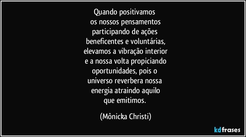 Quando positivamos 
os nossos pensamentos
participando de ações 
beneficentes e voluntárias,
elevamos a vibração interior
e a nossa volta propiciando
oportunidades, pois o 
universo reverbera  nossa 
energia atraindo aquilo
que emitimos. (Mônicka Christi)