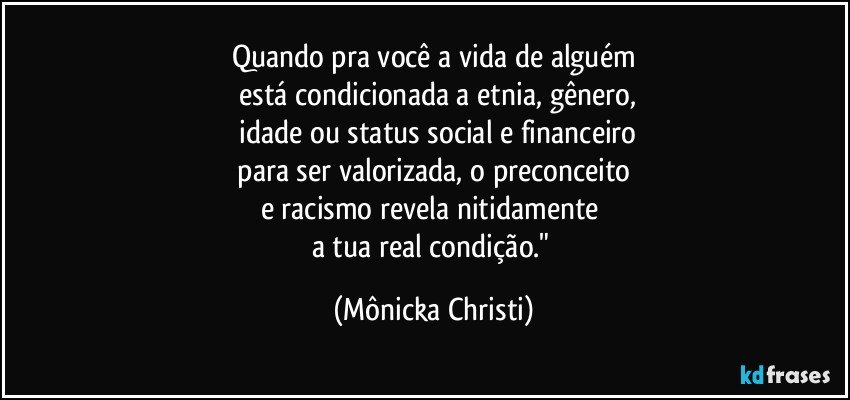 Quando pra você a vida de alguém
 está condicionada a etnia, gênero,
 idade ou status social e financeiro
 para ser valorizada, o preconceito 
e racismo revela nitidamente 
a tua real condição." (Mônicka Christi)