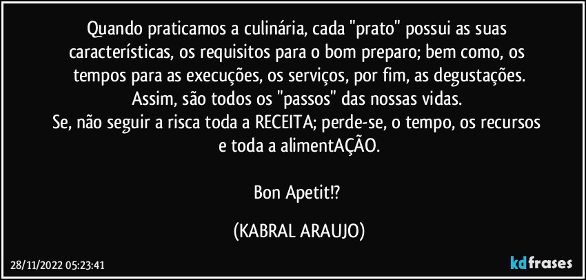 Quando praticamos a culinária, cada "prato" possui as suas características, os requisitos para o bom preparo; bem como, os tempos para as execuções, os serviços, por fim, as degustações.
Assim, são todos os "passos" das nossas vidas. 
Se, não seguir a risca toda a RECEITA; perde-se, o tempo, os recursos e toda a alimentAÇÃO.

Bon Apetit!? (KABRAL ARAUJO)