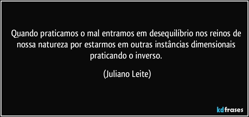 Quando praticamos o mal entramos em desequilíbrio nos reinos de nossa natureza por estarmos em outras instâncias dimensionais praticando o inverso. (Juliano Leite)