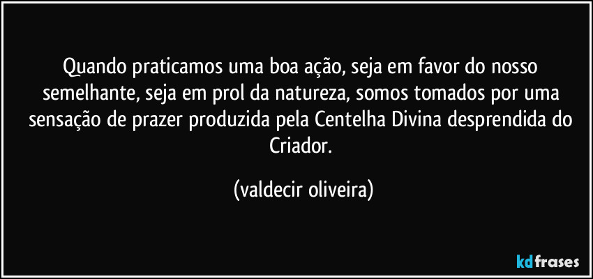 Quando praticamos uma boa ação, seja em favor do nosso semelhante, seja em prol da natureza, somos tomados por uma sensação de prazer produzida pela Centelha Divina desprendida do Criador. (valdecir oliveira)