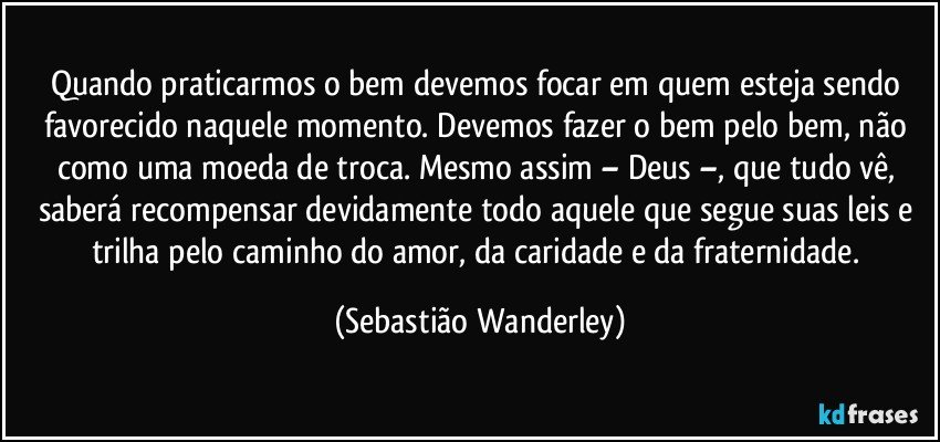 Quando praticarmos o bem devemos focar em quem esteja sendo favorecido naquele momento.  Devemos fazer o bem pelo bem, não como uma moeda de troca. Mesmo assim – Deus –,  que tudo vê, saberá recompensar devidamente todo aquele que segue suas leis e trilha pelo caminho do amor, da caridade e da fraternidade. (Sebastião Wanderley)