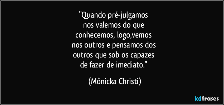 "Quando pré-julgamos 
nos valemos do que 
conhecemos, logo,vemos  
nos outros e pensamos dos  
outros que sob os capazes 
de fazer de imediato." (Mônicka Christi)