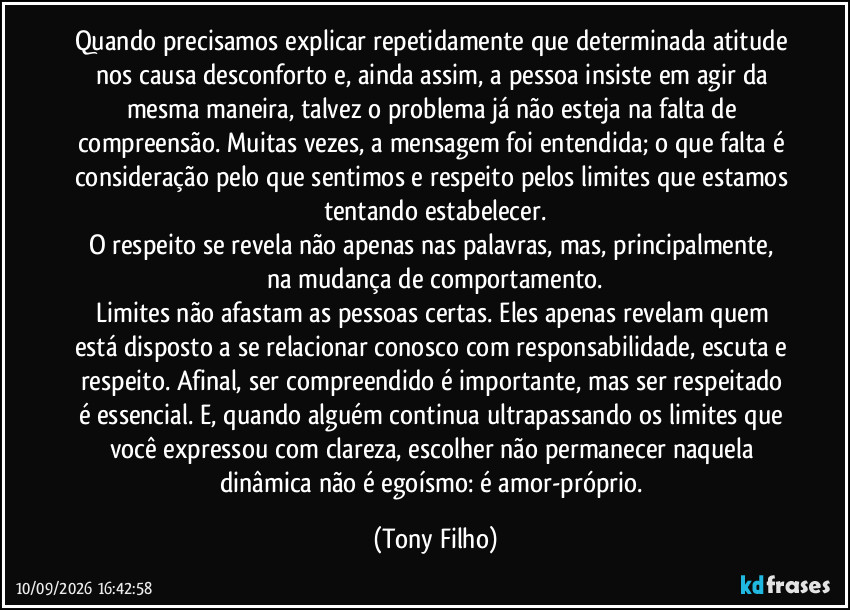 Quando precisamos explicar repetidamente que determinada atitude nos causa desconforto e, ainda assim, a pessoa insiste em agir da mesma maneira, talvez o problema já não esteja na falta de compreensão. Muitas vezes, a mensagem foi entendida; o que falta é consideração pelo que sentimos e respeito pelos limites que estamos tentando estabelecer.
O respeito se revela não apenas nas palavras, mas, principalmente, na mudança de comportamento.
Limites não afastam as pessoas certas. Eles apenas revelam quem está disposto a se relacionar conosco com responsabilidade, escuta e respeito. Afinal, ser compreendido é importante, mas ser respeitado é essencial. E, quando alguém continua ultrapassando os limites que você expressou com clareza, escolher não permanecer naquela dinâmica não é egoísmo: é amor-próprio. (Tony Filho)