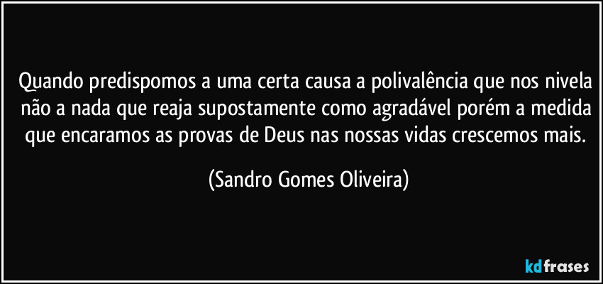 Quando predispomos a uma certa causa a polivalência que nos nivela não a nada que reaja supostamente como agradável porém a medida que encaramos as provas de Deus nas nossas vidas crescemos mais. (Sandro Gomes Oliveira)