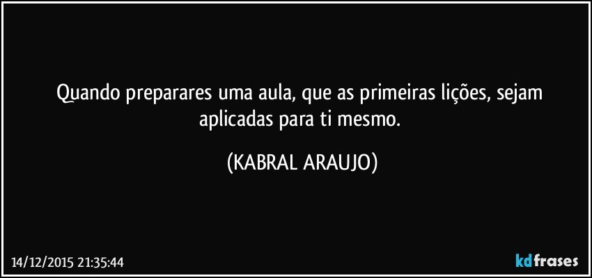 Quando preparares uma aula, que as primeiras lições, sejam aplicadas para ti mesmo. (KABRAL ARAUJO)