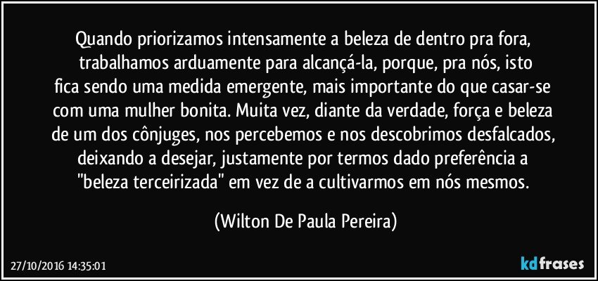 Quando priorizamos intensamente a beleza de dentro pra fora, trabalhamos arduamente para alcançá-la, porque, pra nós, isto
fica sendo uma medida emergente, mais importante do que casar-se com uma mulher bonita. Muita vez, diante da verdade, força e beleza de um dos cônjuges, nos percebemos e nos descobrimos desfalcados, deixando a desejar, justamente por termos dado preferência a "beleza terceirizada" em vez de a cultivarmos em nós mesmos. (Wilton De Paula Pereira)