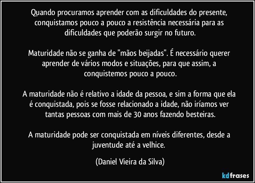 Quando procuramos aprender com as dificuldades do presente, conquistamos pouco a pouco a resistência necessária para as dificuldades que poderão surgir no futuro.

Maturidade não se ganha de "mãos beijadas". É necessário querer aprender de vários modos e situações, para que assim, a conquistemos pouco a pouco.

A maturidade não é relativo a idade da pessoa, e sim a forma que ela é conquistada, pois se fosse relacionado a idade, não iríamos ver tantas pessoas com mais de 30 anos fazendo besteiras.

A maturidade pode ser conquistada em níveis diferentes, desde a juventude até a velhice. (Daniel Vieira da Silva)